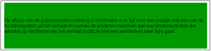 Tekstvak: Na afloop van de poppenkastvoorstelling in het theater is er tijd voor een pauze. 
Na de pauze krijgt iedereen een pakje drinken en iets lekkers en wordt de knutselactiviteit uitgelegd. Het is een knutsel die door ons is voorbereid en die door alle kinderen op hun eigen niveau af te maken is. De knutselactiviteit sluit aan op het thema van de voorstelling. Iedereen gaat dan ook na afloop met zijn eigen kunstwerk naar huis.
